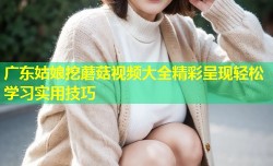 广东姑娘挖蘑菇视频大全精彩呈现轻松学习实用技巧