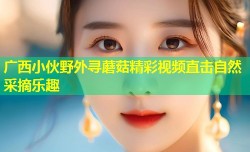 广西小伙野外寻蘑菇精彩视频直击自然采摘乐趣