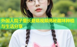 外国人院子里长蘑菇视频揭秘趣味种植与生活分享
