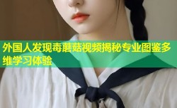 外国人发现毒蘑菇视频揭秘专业图鉴多维学习体验