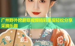 广州野外挖蘑菇视频精彩呈现轻松分享采摘乐趣