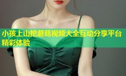 小孩上山挖蘑菇视频大全互动分享平台精彩体验
