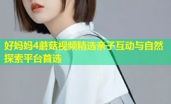 好妈妈4蘑菇视频精选亲子互动与自然探索平台首选
