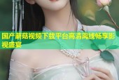 国产蘑菇视频下载平台高清离线畅享影视盛宴