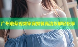 广州蘑菇视频家庭聚餐高清投屏轻松享