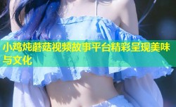 小鸡炖蘑菇视频故事平台精彩呈现美味与文化