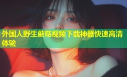 外国人野生蘑菇视频下载神器快速高清体验