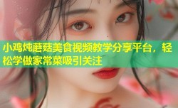 小鸡炖蘑菇美食视频教学分享平台，轻松学做家常菜吸引关注