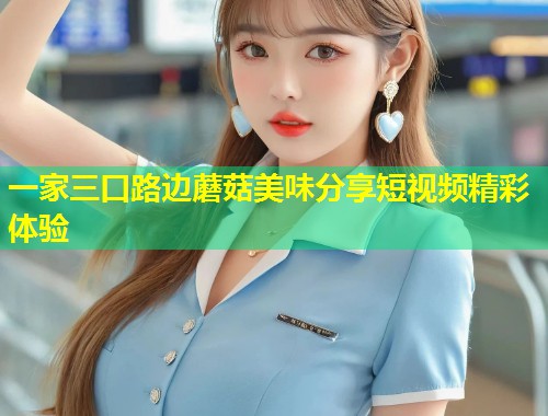 一家三口路边蘑菇美味分享短视频精彩体验  第1张