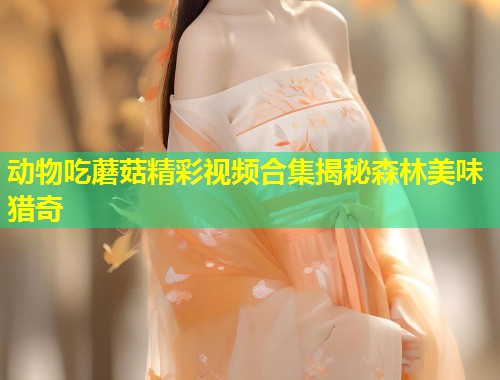 动物吃蘑菇精彩视频合集揭秘森林美味猎奇  第1张