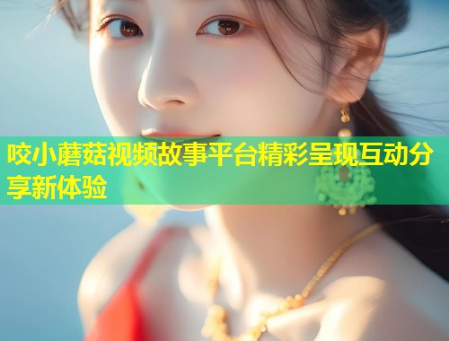 咬小蘑菇视频故事平台精彩呈现互动分享新体验  第1张