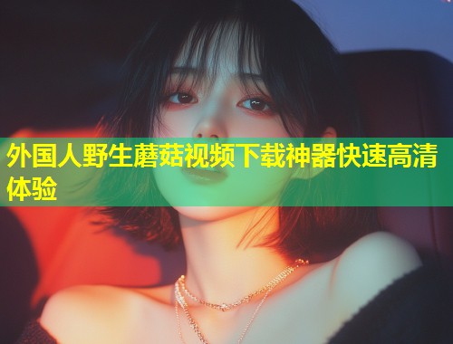 外国人野生蘑菇视频下载神器快速高清体验  第1张