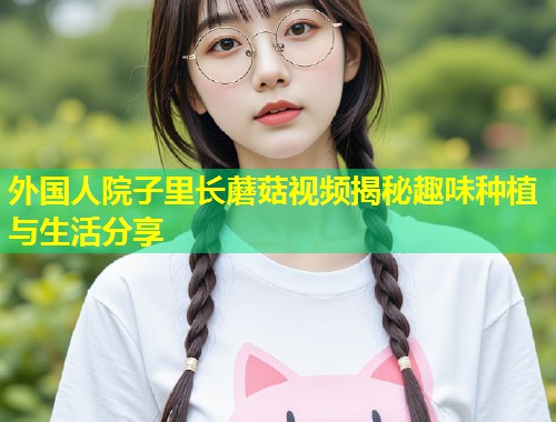 外国人院子里长蘑菇视频揭秘趣味种植与生活分享  第1张
