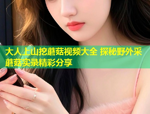 大人上山挖蘑菇视频大全 探秘野外采蘑菇实录精彩分享  第1张
