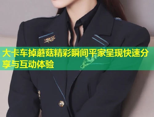 大卡车掉蘑菇精彩瞬间平家呈现快速分享与互动体验  第1张