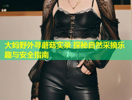 大妈野外寻蘑菇实录 探秘自然采摘乐趣与安全指南  第1张