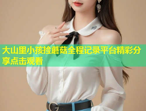 大山里小孩捡蘑菇全程记录平台精彩分享点击观看  第1张