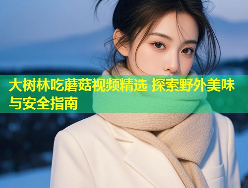 大树林吃蘑菇视频精选 探索野外美味与安全指南  第1张