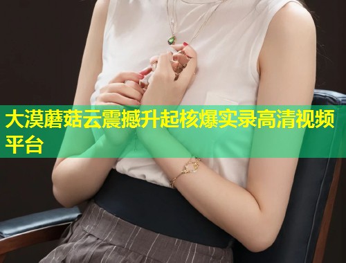 大漠蘑菇云震撼升起核爆实录高清视频平台  第1张