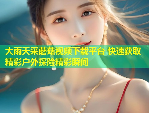 大雨天采蘑菇视频下载平台 快速获取精彩户外探险精彩瞬间  第1张