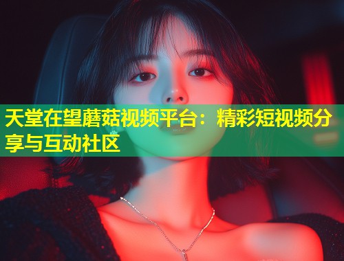 天堂在望蘑菇视频平台：精彩短视频分享与互动社区  第2张