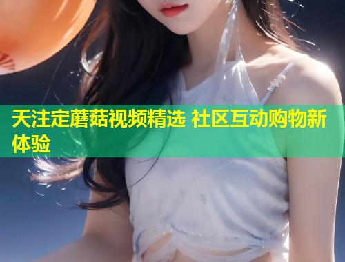 天注定蘑菇视频精选 社区互动购物新体验  第1张