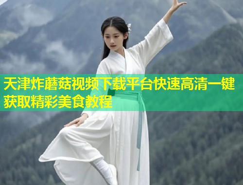 天津炸蘑菇视频下载平台快速高清一键获取精彩美食教程  第1张