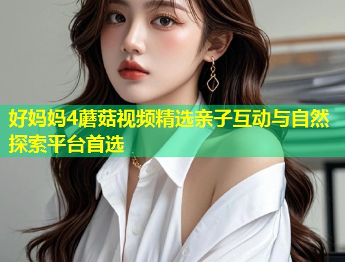 好妈妈4蘑菇视频精选亲子互动与自然探索平台首选  第2张