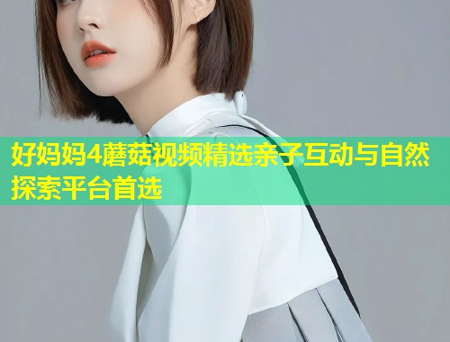 好妈妈4蘑菇视频精选亲子互动与自然探索平台首选  第1张