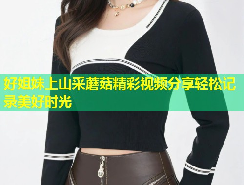 好姐妹上山采蘑菇精彩视频分享轻松记录美好时光  第1张