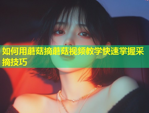 如何用蘑菇摘蘑菇视频教学快速掌握采摘技巧  第1张