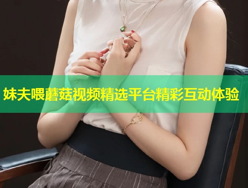 妹夫喂蘑菇视频精选平台精彩互动体验  第1张