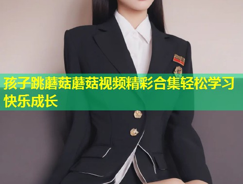 孩子跳蘑菇蘑菇视频精彩合集轻松学习快乐成长 第1张 孩子跳蘑菇蘑菇视频精彩合集轻松学习快乐成长 第1张