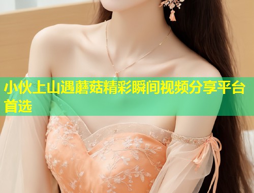 小伙上山遇蘑菇精彩瞬间视频分享平台首选  第1张