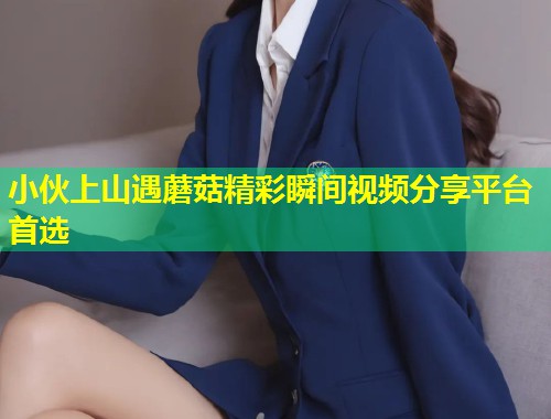小伙上山遇蘑菇精彩瞬间视频分享平台首选  第2张
