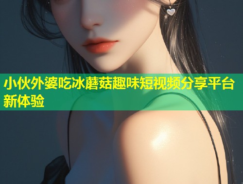 小伙外婆吃冰蘑菇趣味短视频分享平台新体验  第2张