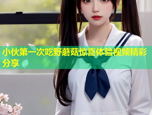 小伙第一次吃野蘑菇惊喜体验视频精彩分享 第1张 小伙第一次吃野蘑菇惊喜体验视频精彩分享 第1张