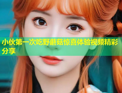 小伙第一次吃野蘑菇惊喜体验视频精彩分享 第2张 小伙第一次吃野蘑菇惊喜体验视频精彩分享 第2张