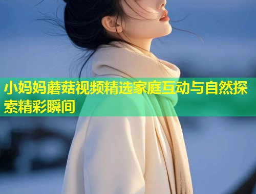 小妈妈蘑菇视频精选家庭互动与自然探索精彩瞬间 第2张 小妈妈蘑菇视频精选家庭互动与自然探索精彩瞬间 第2张