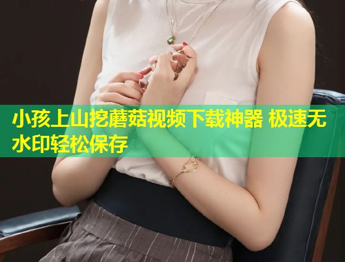 小孩上山挖蘑菇视频下载神器 极速无水印轻松保存  第1张