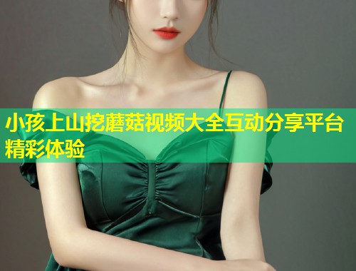 小孩上山挖蘑菇视频大全互动分享平台精彩体验  第1张