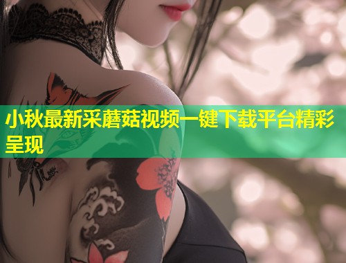 小秋最新采蘑菇视频一键下载平台精彩呈现  第1张