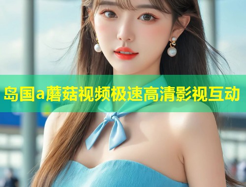 岛国a蘑菇视频极速高清影视互动 第1张 岛国a蘑菇视频极速高清影视互动 第1张