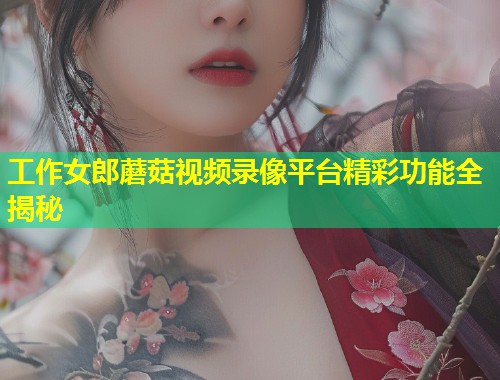 工作女郎蘑菇视频录像平台精彩功能全揭秘  第1张