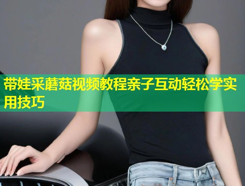 带娃采蘑菇视频教程亲子互动轻松学实用技巧  第1张