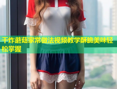 干炸蘑菇家常做法视频教学酥脆美味轻松掌握 第1张 干炸蘑菇家常做法视频教学酥脆美味轻松掌握 第1张