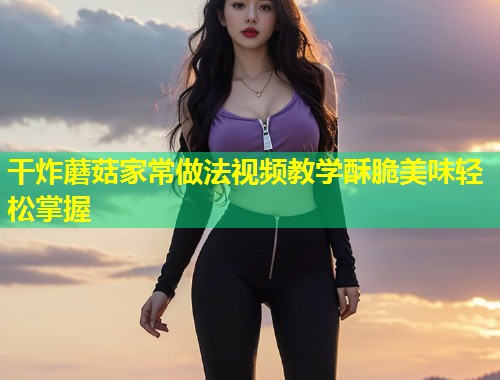 干炸蘑菇家常做法视频教学酥脆美味轻松掌握 第2张 干炸蘑菇家常做法视频教学酥脆美味轻松掌握 第2张