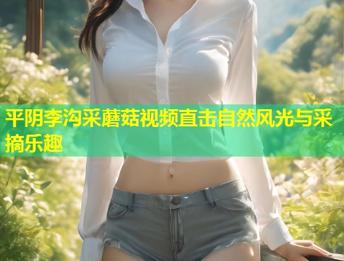 平阴李沟采蘑菇视频直击自然风光与采摘乐趣  第1张