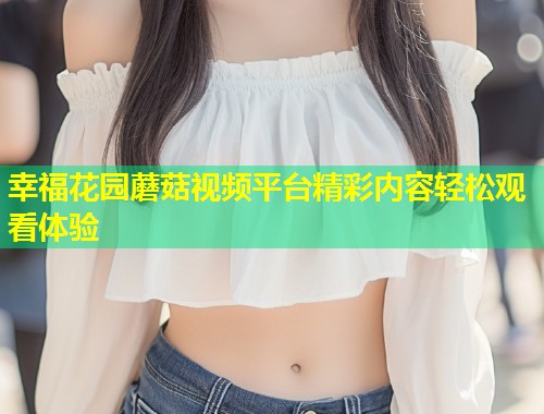 幸福花园蘑菇视频平台精彩内容轻松观看体验  第2张
