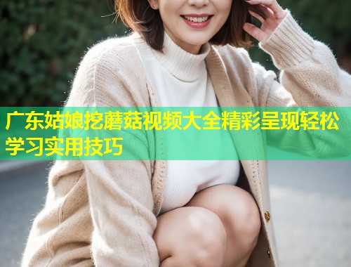 广东姑娘挖蘑菇视频大全精彩呈现轻松学习实用技巧  第1张